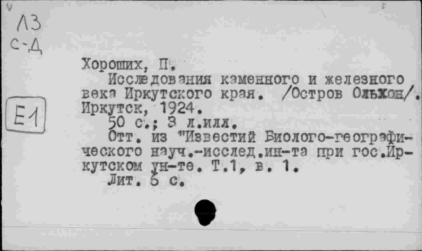 ﻿V	f
лз
с-Д
Хороших, IT,
Исследования каменного и железного ---- века Иркутского края. /Остров Ольхон/.
п	Иркутск, 1924.
С I 50 с.; 3 л.илл.
Отт. из ’’Известий Биолого-географического науч,-исслед.ин-та при гос.Иркутском ун-те. Т.1, в. 1.
Лит. 5 с.